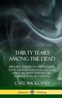 Thirty Years Among the Dead: Historic Studies in Spiritualism; A Psychiatrist's Investigation of Spirit Mediums and Psychic Possession in his Patients (Hardcover)
