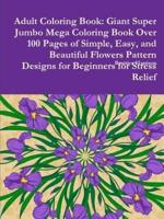 Adult Coloring Book: Giant Super Jumbo Mega Coloring Book Over 100 Pages of Simple, Easy, and Beautiful Flowers Pattern Designs for Beginners for Stress Relief