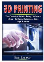 3D Printing The Complete Guide: Setup, Software, Ideas, Designs, Materials, Apps, Tips & More