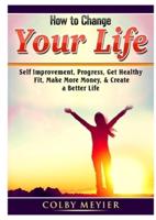 How to Change your Life: Self Improvement, Progress, Get Healthy, Fit, Make More Money, & Create a Better Life
