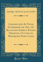 Introducção Ás Notas Supprimidas Em 1821, Ou Raciocinio Sobre O Estado Presente E Futuro Da Monarchia Portugueza (Classic Reprint)