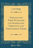 Vorlesungen Über Nützliche Und Schädliche, Verkannte Und Verläumdete Thiere (Classic Reprint)