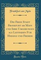 Die Freie Stadt Frankfurt Am Mayn Und Ihre Umgebungen ALS Leitfaden Fur Hiesige Und Fremde (Classic Reprint)