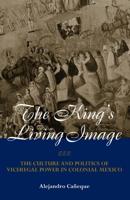 The King's Living Image : The Culture and Politics of Viceregal Power in Colonial Mexico