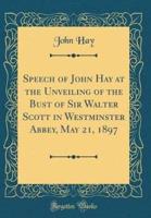 Speech of John Hay at the Unveiling of the Bust of Sir Walter Scott in Westminster Abbey, May 21, 1897 (Classic Reprint)