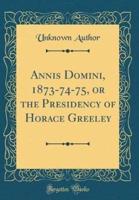 Annis Domini, 1873-74-75, or the Presidency of Horace Greeley (Classic Reprint)