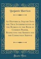 An Historical Inquiry Into the True Interpretation of the Rubrics in the Book of Common Prayer, Respecting the Sermon and the Communion Service (Classic Reprint)