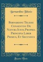 Bernardini Telesii Consentini De Natura Iuxta Propria Principia Liber Primus, Et Secundus (Classic Reprint)