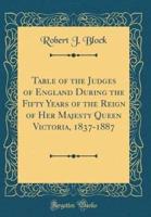 Table of the Judges of England During the Fifty Years of the Reign of Her Majesty Queen Victoria, 1837-1887 (Classic Reprint)