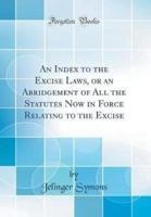 An Index to the Excise Laws, or an Abridgement of All the Statutes Now in Force Relating to the Excise (Classic Reprint)