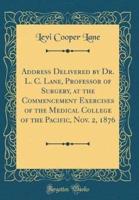 Address Delivered by Dr. L. C. Lane, Professor of Surgery, at the Commencement Exercises of the Medical College of the Pacific, Nov. 2, 1876 (Classic Reprint)