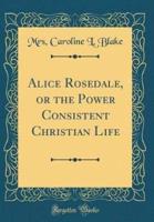 Alice Rosedale, or the Power Consistent Christian Life (Classic Reprint)