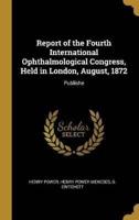 Report of the Fourth International Ophthalmological Congress, Held in London, August, 1872