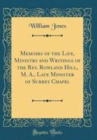 Memoirs of the Life, Ministry and Writings of the REV. Rowland Hill, M. A., Late Minister of Surrey Chapel (Classic Reprint)