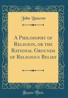 A Philosophy of Religion, or the Rational Grounds of Religious Belief (Classic Reprint)