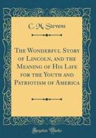 The Wonderful Story of Lincoln, and the Meaning of His Life for the Youth and Patriotism of America (Classic Reprint)