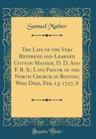 The Life of the Very Reverend and Learned Cotton Mather, D. D. And F. R. S.; Late Pastor of the North Church in Boston; Who Died, Feb; 13; 1727, 8 (Classic Reprint)