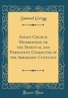 Infant Church Membership, or the Spiritual and Permanent Character of the Abrahamic Covenant (Classic Reprint)