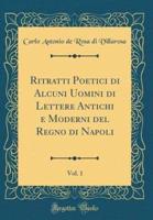 Ritratti Poetici Di Alcuni Uomini Di Lettere Antichi E Moderni Del Regno Di Napoli, Vol. 1 (Classic Reprint)