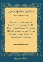 Farewell Sermon of REV. A. L. Lindsey, D.D., Delivered Upon Closing His Ministry in the First Presbyterian Church, Portland, Oregon (Classic Reprint)