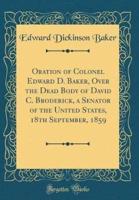 Oration of Colonel Edward D. Baker, Over the Dead Body of David C. Broderick, a Senator of the United States, 18th September, 1859 (Classic Reprint)