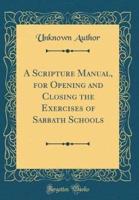 A Scripture Manual, for Opening and Closing the Exercises of Sabbath Schools (Classic Reprint)