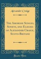 The Amorose Songes, Sonets, and Elegies of Alexander Craige, Scoto-Britane (Classic Reprint)