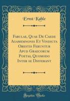 Fabulae, Quae De Caede Agamemnonis Et Vindicta Orestis Feruntur Apud Graecorum Poetas, Quomodo Inter Se Differant (Classic Reprint)