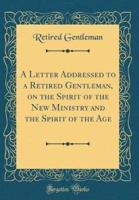 A Letter Addressed to a Retired Gentleman, on the Spirit of the New Ministry and the Spirit of the Age (Classic Reprint)
