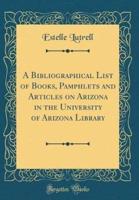 A Bibliographical List of Books, Pamphlets and Articles on Arizona in the University of Arizona Library (Classic Reprint)