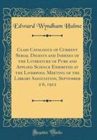 Class Catalogue of Current Serial Digests and Indexes of the Literature of Pure and Applied Science Exhibited at the Liverpool Meeting of the Library Association, September 2 6, 1912 (Classic Reprint)