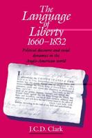 The Language of Liberty 1660 1832: Political Discourse and Social Dynamics in the Anglo-American World, 1660 1832