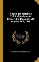 What Is the Matter? A Political Address As Delivered in Masonic Hall, October 28Th, 1838