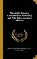 The Act to Regulate Commerce (As Amended) and Acts Supplementary Thereto