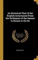 An Historical View of the English Government From the Settlement of the Saxons in Britain to the Re