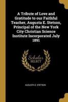 A Tribute of Love and Gratitude to Our Faithful Teacher, Augusta E. Stetson, Principal of the New York City Christian Science Institute Incorporated July 1891