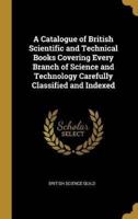 A Catalogue of British Scientific and Technical Books Covering Every Branch of Science and Technology Carefully Classified and Indexed