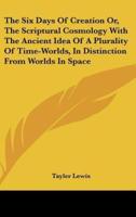 The Six Days Of Creation Or, The Scriptural Cosmology With The Ancient Idea Of A Plurality Of Time-Worlds, In Distinction From Worlds In Space