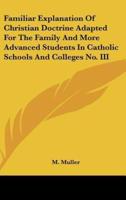 Familiar Explanation Of Christian Doctrine Adapted For The Family And More Advanced Students In Catholic Schools And Colleges No. III