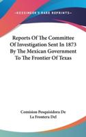 Reports Of The Committee Of Investigation Sent In 1873 By The Mexican Government To The Frontier Of Texas