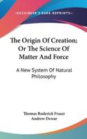 The Origin Of Creation; Or The Science Of Matter And Force