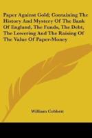 Paper Against Gold; Containing The History And Mystery Of The Bank Of England, The Funds, The Debt, The Lowering And The Raising Of The Value Of Paper-Money