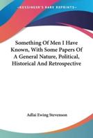 Something Of Men I Have Known, With Some Papers Of A General Nature, Political, Historical And Retrospective