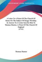 A Letter To A Priest Of The Church Of Rome On The Subject Of Image-Worship; In Answer To A Letter Sent By Him To Thomas Hunter, A Priest Of The Church Of England (1753)