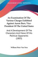 An Examination Of The Various Charges Exhibited Against Aaron Burr, Vice-President Of The United States