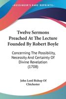 Twelve Sermons Preached At The Lecture Founded By Robert Boyle