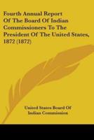 Fourth Annual Report Of The Board Of Indian Commissioners To The President Of The United States, 1872 (1872)