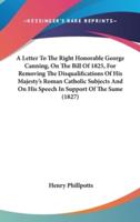 A Letter To The Right Honorable George Canning, On The Bill Of 1825, For Removing The Disqualifications Of His Majesty's Roman Catholic Subjects And On His Speech In Support Of The Same (1827)