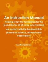 An Instruction Manual: Helping to lay the foundation for the Good Life for all of us by synchronizing our society with the fundamentals (based on science, research and observation)