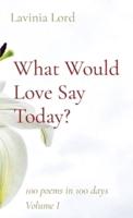 What Would Love Say Today?: 100 poems in 100 days  Volume I